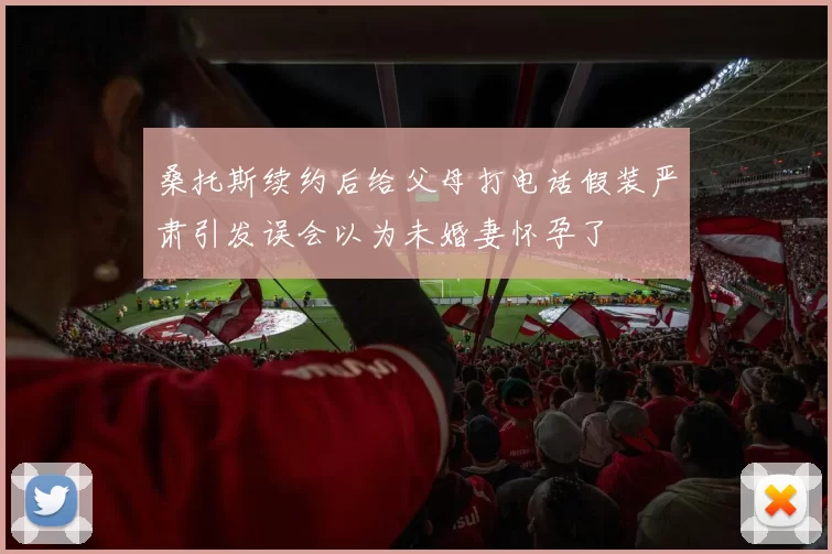 桑托斯续约后给父母打电话假装严肃引发误会以为未婚妻怀孕了