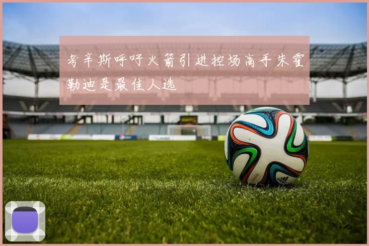 考辛斯呼吁火箭引进控场高手朱霍勒迪是最佳人选