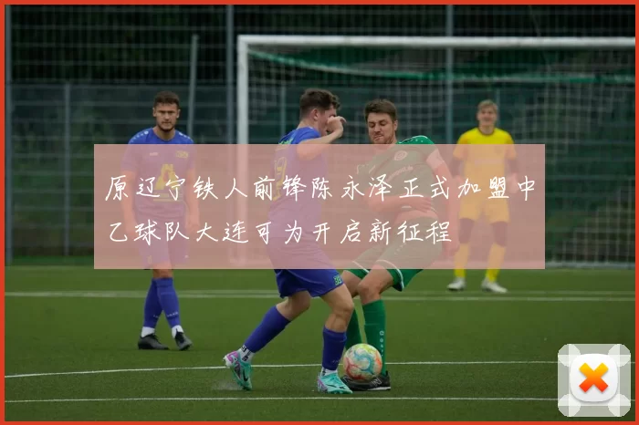 原辽宁铁人前锋陈永泽正式加盟中乙球队大连可为开启新征程