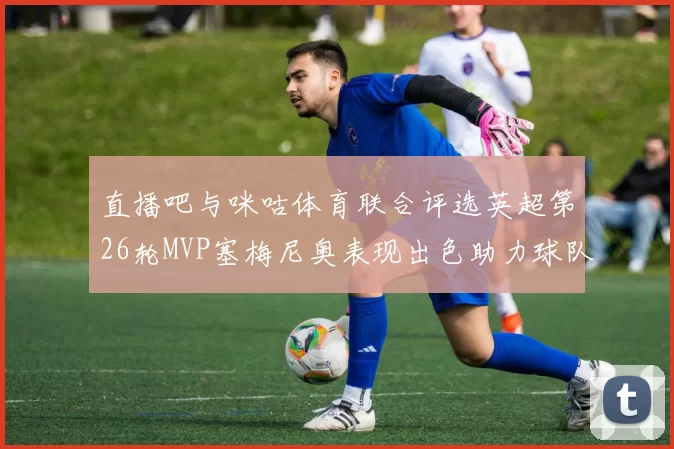 直播吧与咪咕体育联合评选英超第26轮MVP塞梅尼奥表现出色助力球队