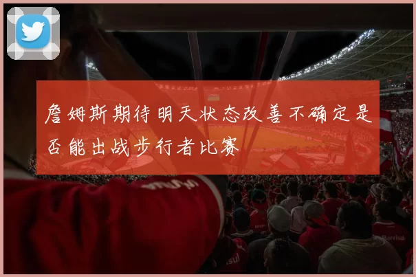 詹姆斯期待明天状态改善不确定是否能出战步行者比赛
