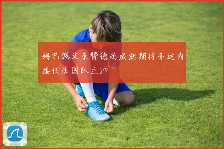 姆巴佩父亲赞德尚成就期待齐达内接任法国队主帅