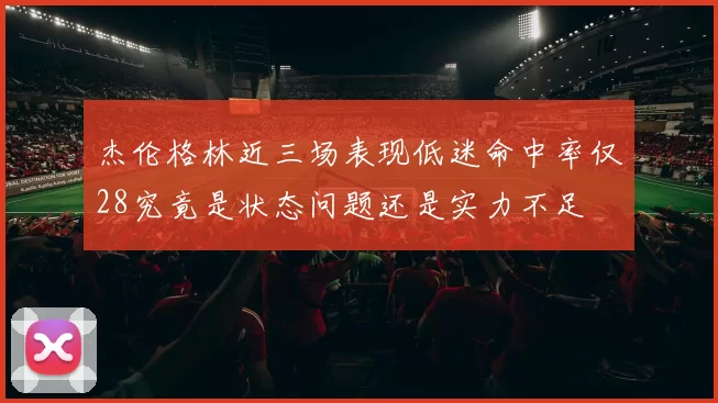 杰伦格林近三场表现低迷命中率仅28究竟是状态问题还是实力不足