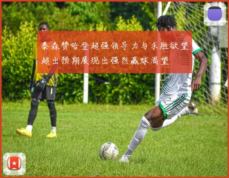 泰森赞哈登超强领导力与求胜欲望超出预期展现出强烈赢球渴望