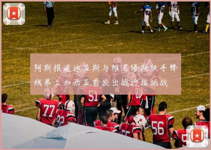 阿斯报道迪亚斯与维尼修斯联手锋线弗兰加西亚首发出战迎接挑战