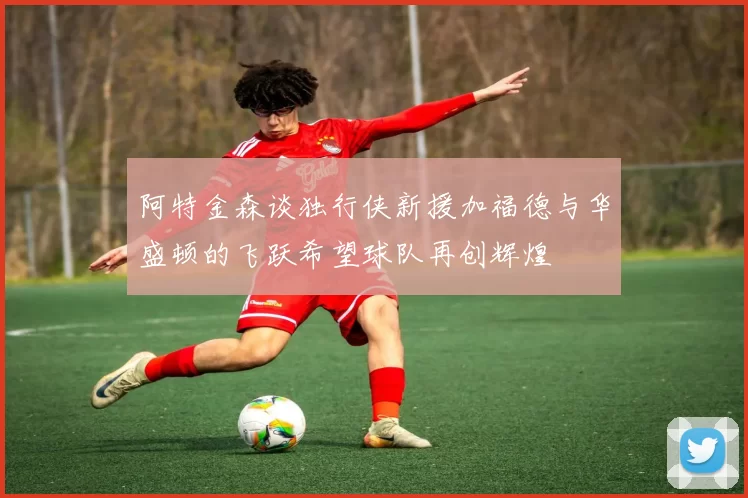 阿特金森谈独行侠新援加福德与华盛顿的飞跃希望球队再创辉煌