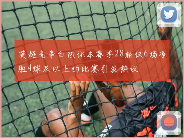 英超竞争白热化本赛季28轮仅6场净胜4球及以上的比赛引发热议