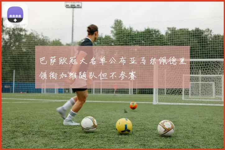 巴萨欧冠大名单公布亚马尔佩德里领衔加维随队但不参赛