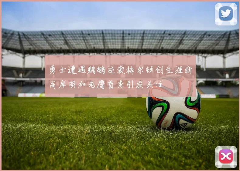 勇士遭遇鹈鹕逆袭梅尔顿创生涯新高库明加老鹰首秀引发关注