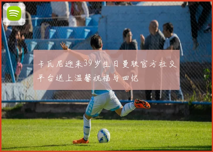 卡瓦尼迎来39岁生日曼联官方社交平台送上温馨祝福与回忆