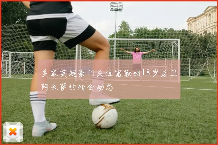 多家英超豪门关注富勒姆18岁后卫阿米萨的转会动态
