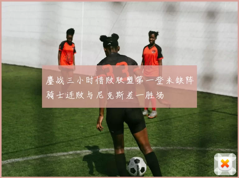 鏖战三小时惜败联盟第一登米缺阵骑士连败与尼克斯差一胜场