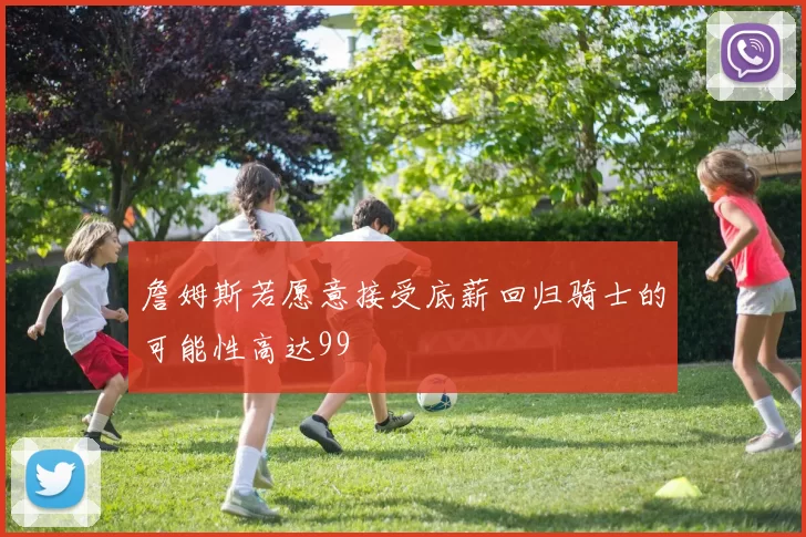 詹姆斯若愿意接受底薪回归骑士的可能性高达99