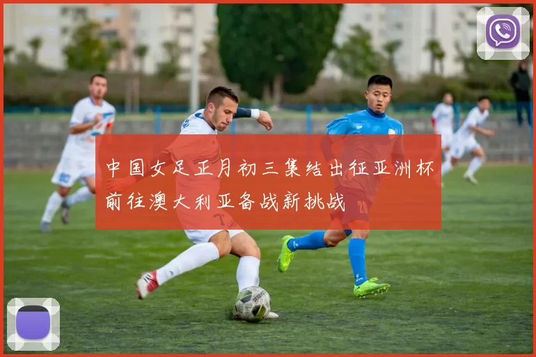 中国女足正月初三集结出征亚洲杯前往澳大利亚备战新挑战