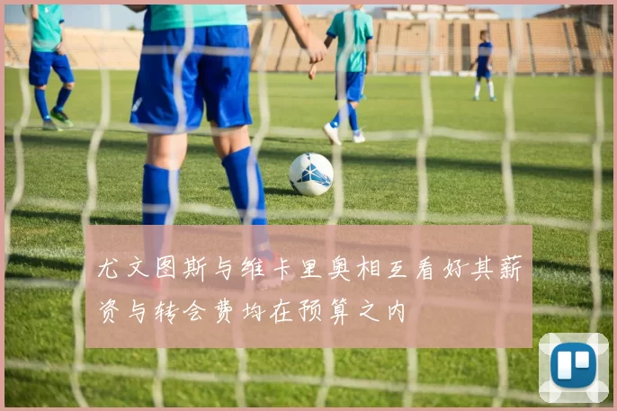 尤文图斯与维卡里奥相互看好其薪资与转会费均在预算之内