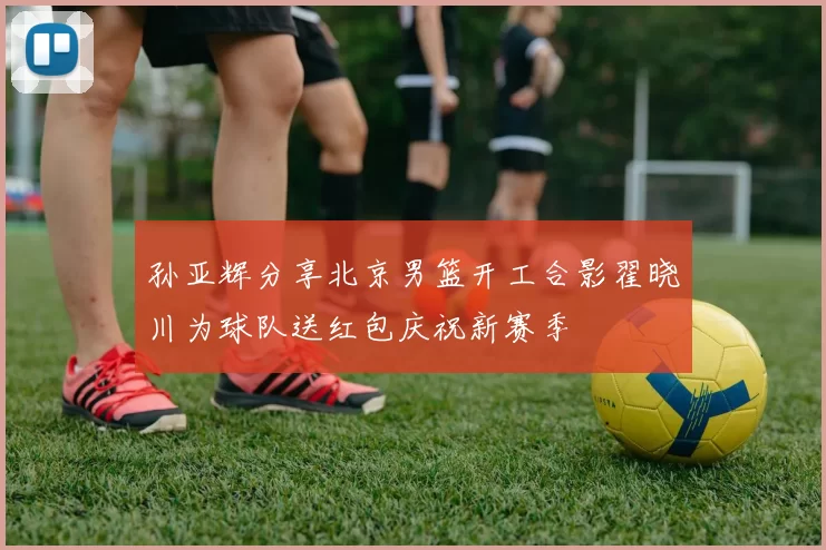 孙亚辉分享北京男篮开工合影翟晓川为球队送红包庆祝新赛季