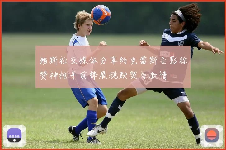 赖斯社交媒体分享约克雷斯合影称赞神枪手前锋展现默契与激情