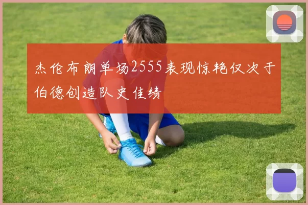 杰伦布朗单场2555表现惊艳仅次于伯德创造队史佳绩