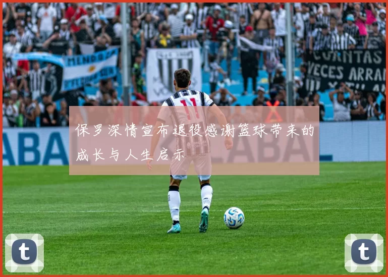 保罗深情宣布退役感谢篮球带来的成长与人生启示