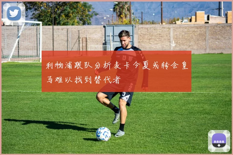 利物浦跟队分析麦卡今夏或转会皇马难以找到替代者